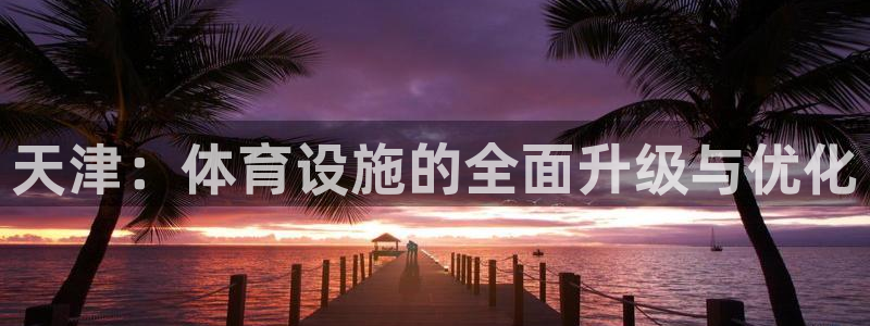 意昂4娱乐首页官网下载：天津：体育设施的全面升级与优