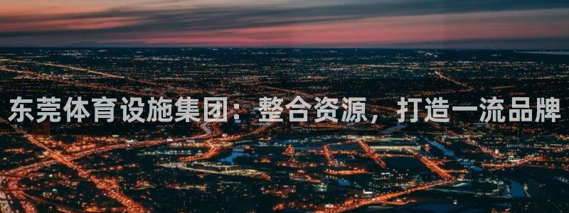 意昂体育4招商电话号码：东莞体育设施集团：整合资源，打造一流